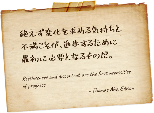 絶えず変化を求める気持ちと不満こそが、進歩するために最初に必要となるものだ Restlessness and discontent are the first necessities of progress. - Thomas Alva Edison